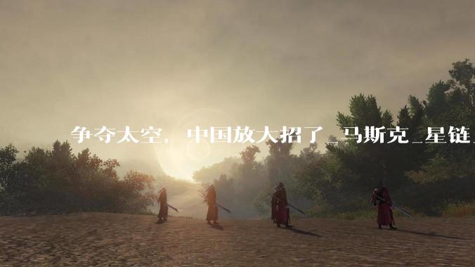 争夺太空，中国放大招了_马斯克_星链_发射