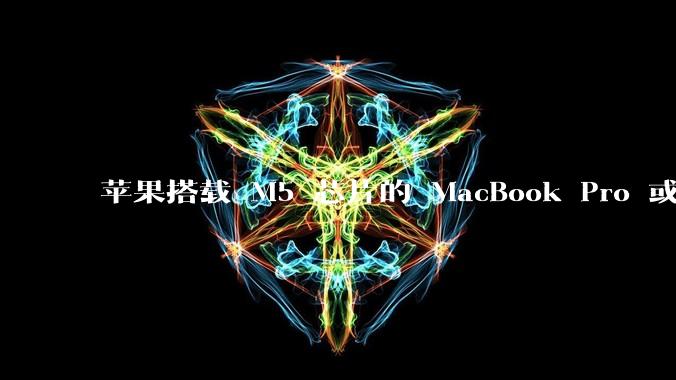 苹果搭载 M5 芯片的 MacBook Pro 或将于 2025 年秋推出，该产品应用了哪些新技术？