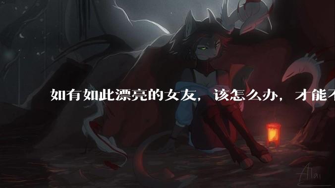 如有如此漂亮的女友，该怎么办，才能不弄丢？